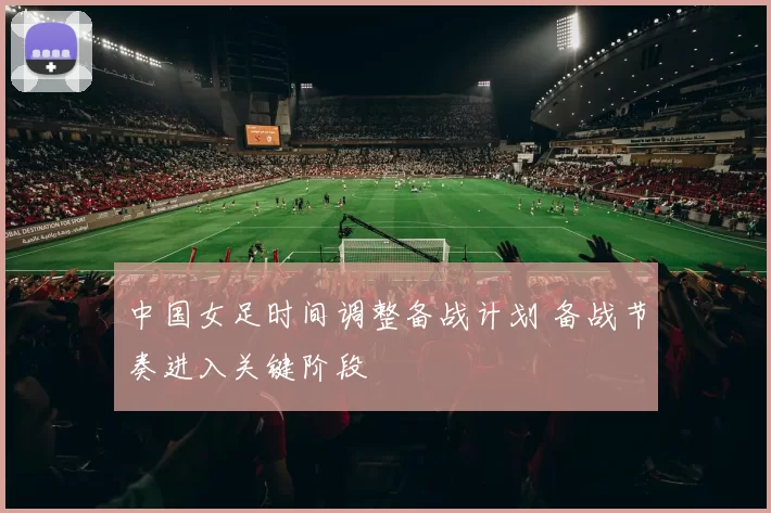 中国女足时间调整备战计划 备战节奏进入关键阶段