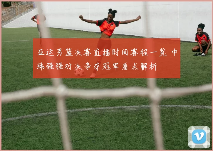亚运男篮决赛直播时间赛程一览 中韩强强对决争夺冠军看点解析