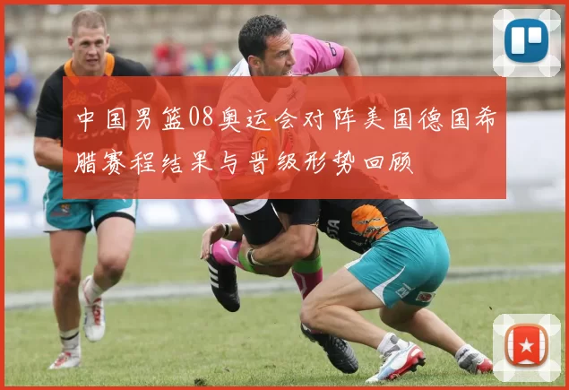 中国男篮08奥运会对阵美国德国希腊赛程结果与晋级形势回顾