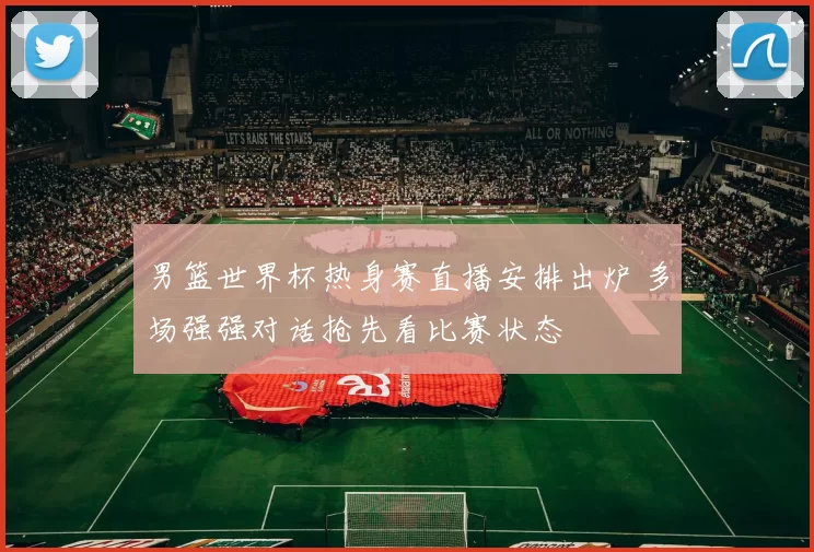 男篮世界杯热身赛直播安排出炉 多场强强对话抢先看比赛状态