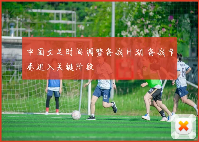 中国女足时间调整备战计划 备战节奏进入关键阶段