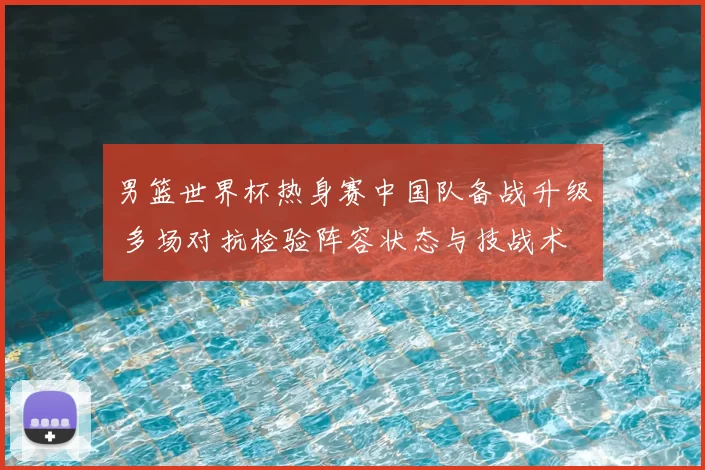 男篮世界杯热身赛中国队备战升级 多场对抗检验阵容状态与技战术