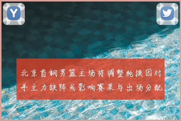 北京首钢男篮主场将调整轮换因对手主力缺阵或影响赛果与出场分配