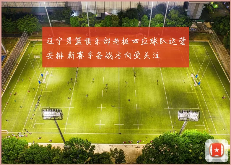 辽宁男篮俱乐部老板回应球队运营安排 新赛季备战方向受关注