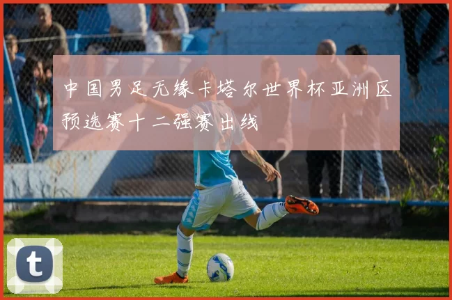 中国男足无缘卡塔尔世界杯亚洲区预选赛十二强赛出线