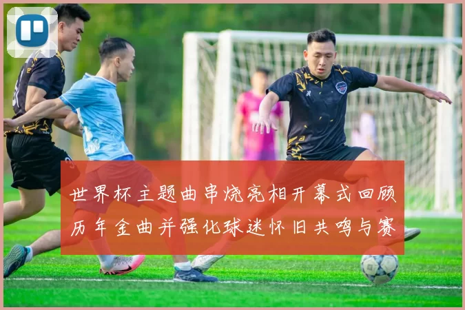 世界杯主题曲串烧亮相开幕式回顾历年金曲并强化球迷怀旧共鸣与赛场氛围