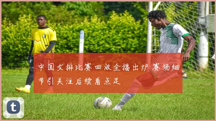 中国女排比赛回放全播出炉 赛场细节引关注后续看点足