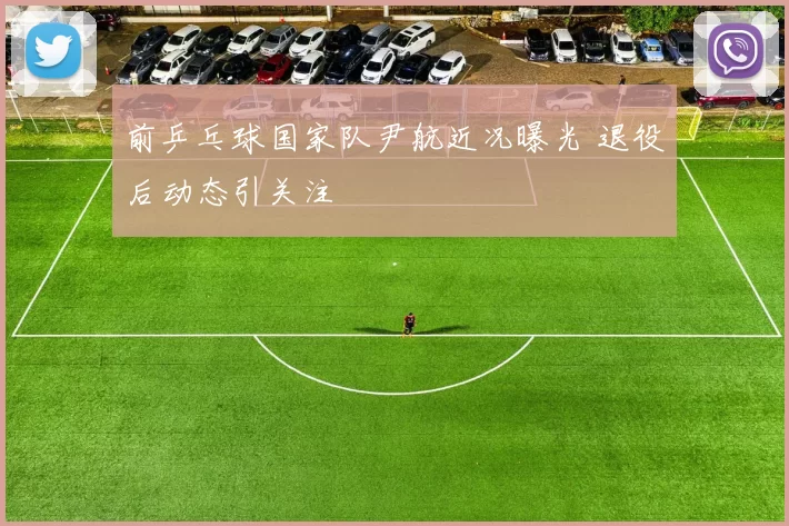 前乒乓球国家队尹航近况曝光 退役后动态引关注