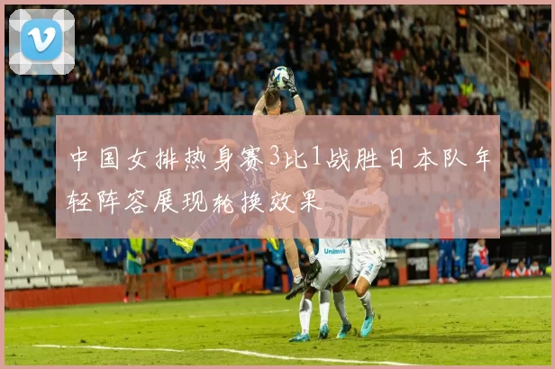 中国女排热身赛3比1战胜日本队年轻阵容展现轮换效果