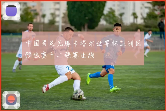 中国男足无缘卡塔尔世界杯亚洲区预选赛十二强赛出线