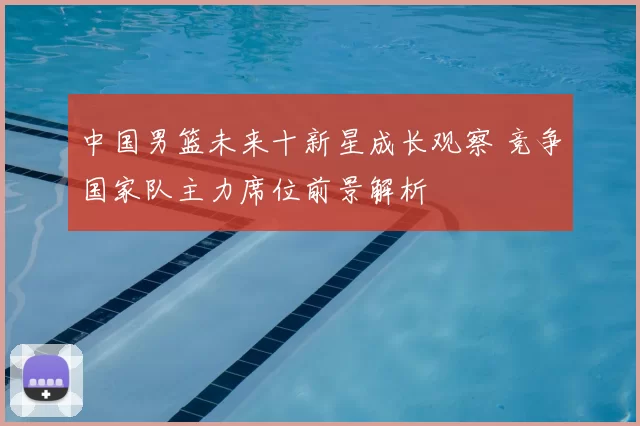 中国男篮未来十新星成长观察 竞争国家队主力席位前景解析