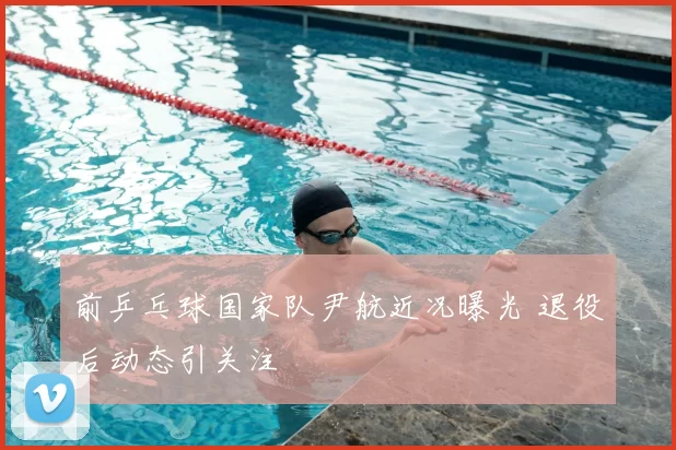 前乒乓球国家队尹航近况曝光 退役后动态引关注