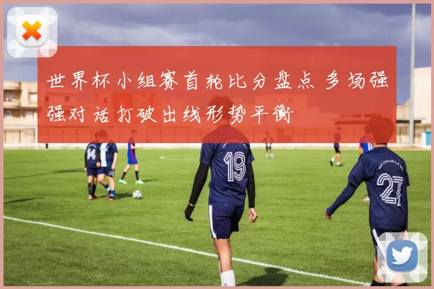世界杯小组赛首轮比分盘点 多场强强对话打破出线形势平衡