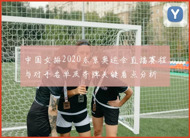中国女排2020东京奥运会直播赛程与对手名单及夺牌关键看点分析