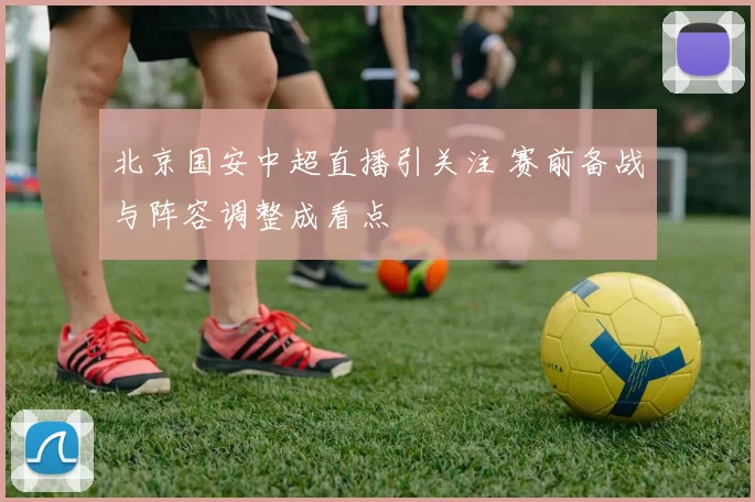 北京国安中超直播引关注 赛前备战与阵容调整成看点