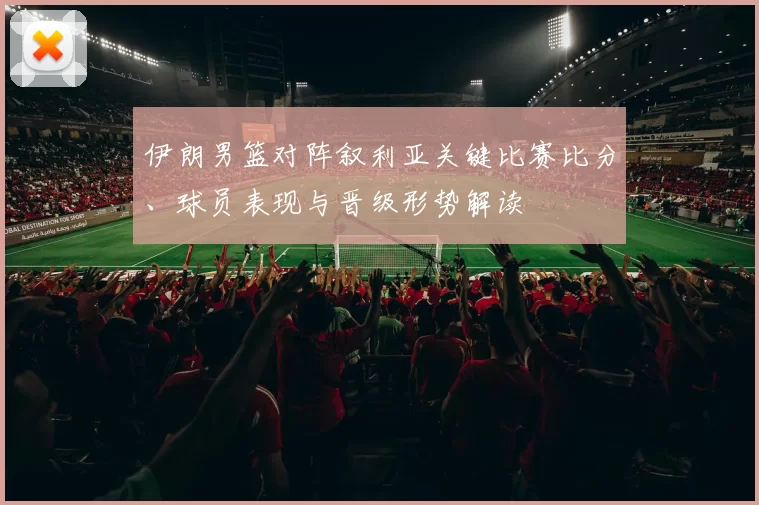 伊朗男篮对阵叙利亚关键比赛比分、球员表现与晋级形势解读