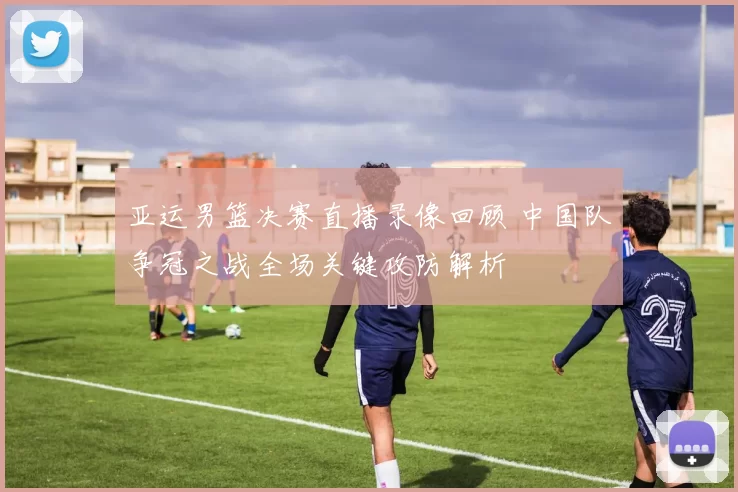 亚运男篮决赛直播录像回顾 中国队争冠之战全场关键攻防解析