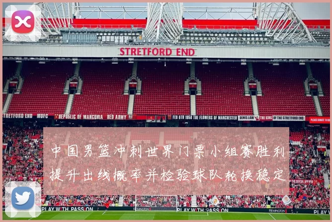 中国男篮冲刺世界门票小组赛胜利提升出线概率并检验球队轮换稳定性