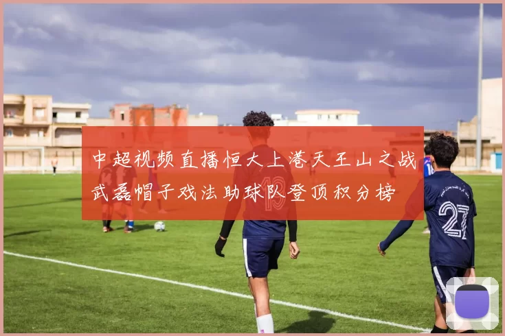 中超视频直播恒大上港天王山之战武磊帽子戏法助球队登顶积分榜