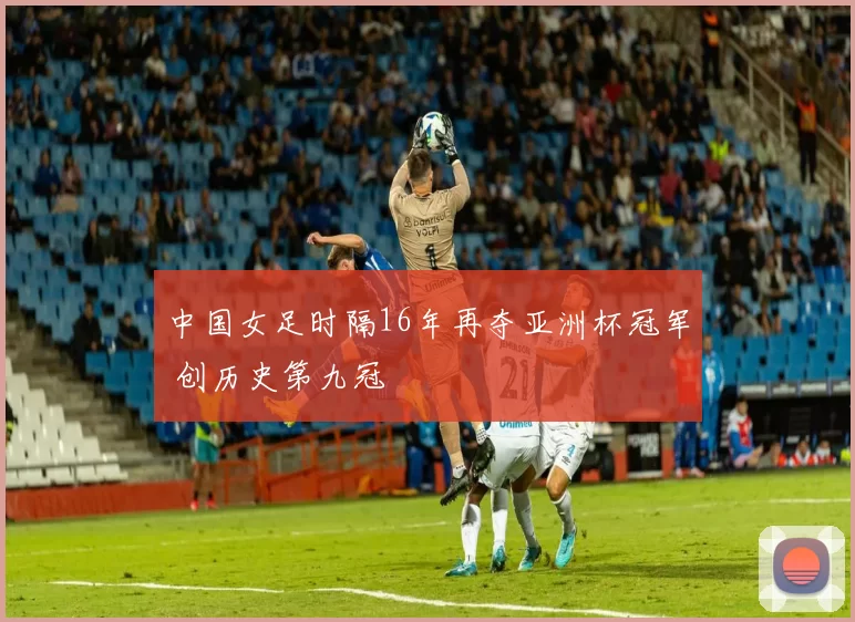 中国女足时隔16年再夺亚洲杯冠军 创历史第九冠
