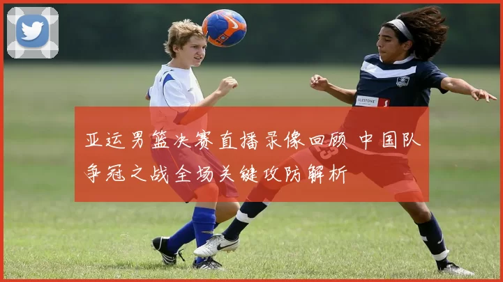 亚运男篮决赛直播录像回顾 中国队争冠之战全场关键攻防解析