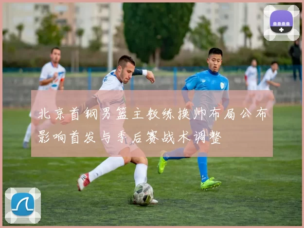 北京首钢男篮主教练换帅布局公布影响首发与季后赛战术调整