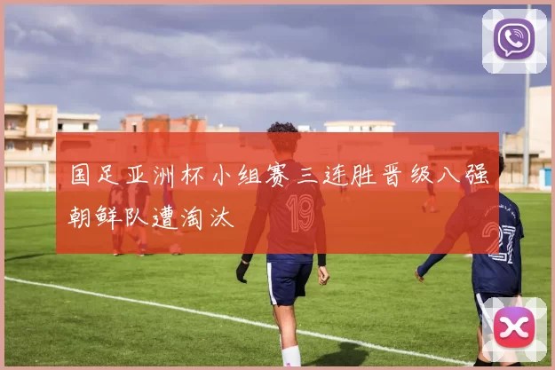 国足亚洲杯小组赛三连胜晋级八强朝鲜队遭淘汰