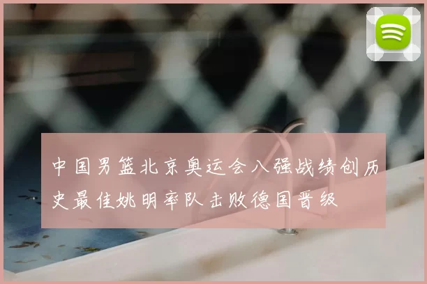 中国男篮北京奥运会八强战绩创历史最佳姚明率队击败德国晋级