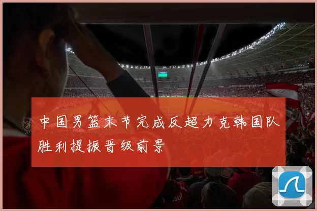 中国男篮末节完成反超力克韩国队胜利提振晋级前景