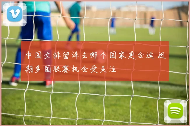 中国女排留洋去哪个国家更合适 近期多国联赛机会受关注