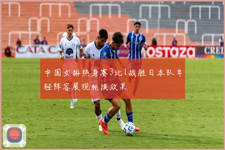 中国女排热身赛3比1战胜日本队年轻阵容展现轮换效果