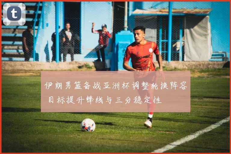 伊朗男篮备战亚洲杯调整轮换阵容 目标提升锋线与三分稳定性