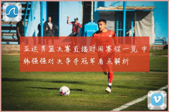 亚运男篮决赛直播时间赛程一览 中韩强强对决争夺冠军看点解析