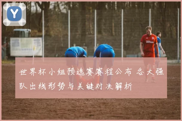 世界杯小组预选赛赛程公布 各大强队出线形势与关键对决解析