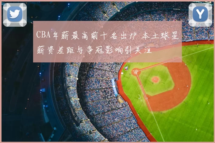 CBA年薪最高前十名出炉 本土球星薪资差距与争冠影响引关注