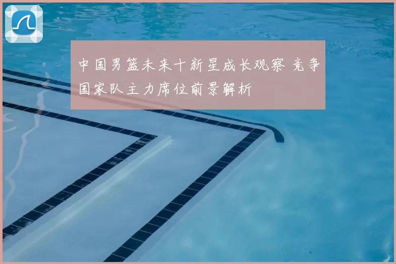 中国男篮未来十新星成长观察 竞争国家队主力席位前景解析