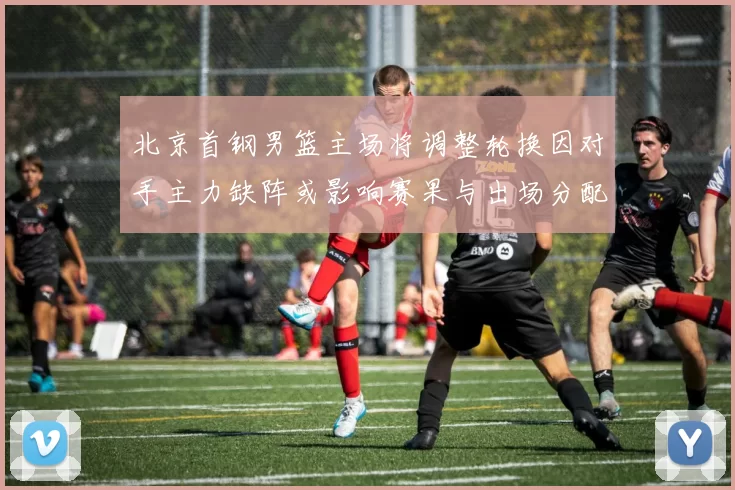 北京首钢男篮主场将调整轮换因对手主力缺阵或影响赛果与出场分配