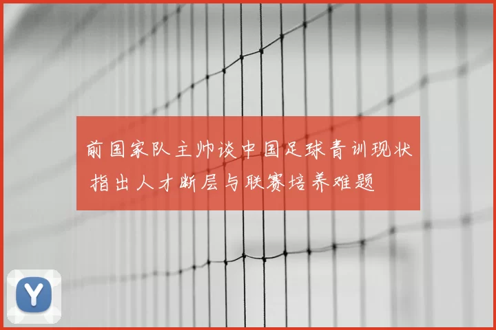 前国家队主帅谈中国足球青训现状 指出人才断层与联赛培养难题