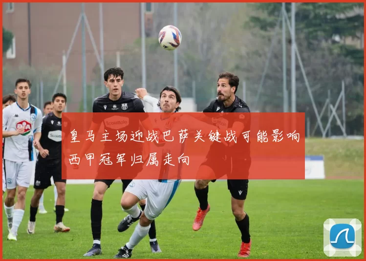 皇马主场迎战巴萨关键战可能影响西甲冠军归属走向