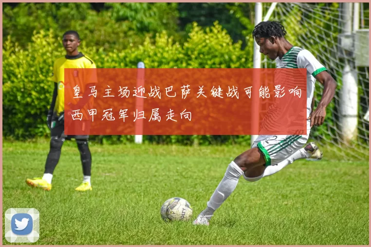 皇马主场迎战巴萨关键战可能影响西甲冠军归属走向