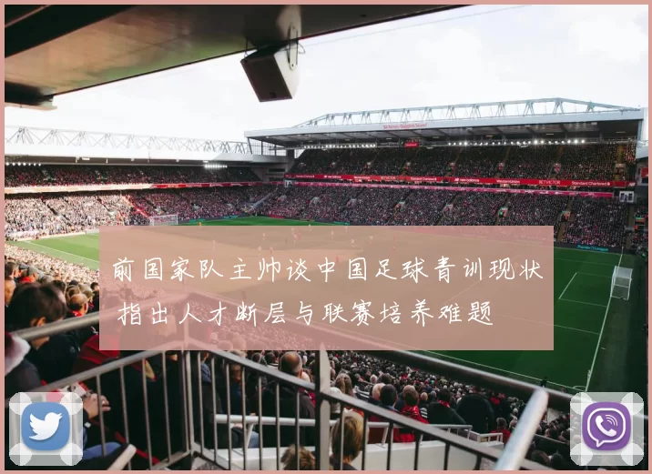前国家队主帅谈中国足球青训现状 指出人才断层与联赛培养难题