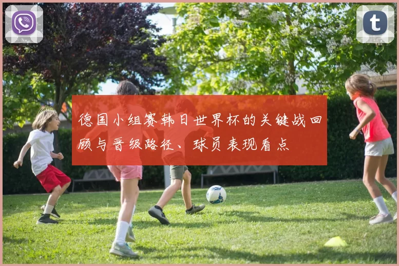 德国小组赛韩日世界杯的关键战回顾与晋级路径、球员表现看点
