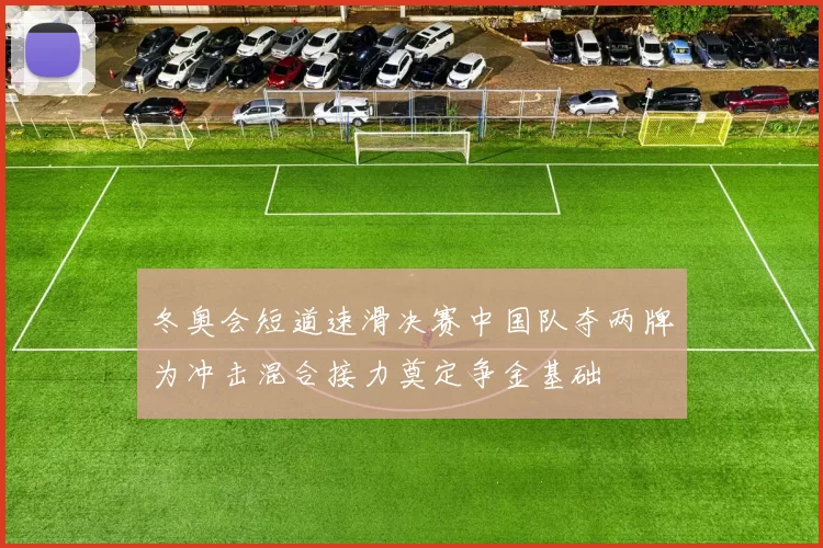 冬奥会短道速滑决赛中国队夺两牌为冲击混合接力奠定争金基础