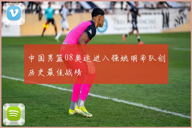 中国男篮08奥运进八强姚明率队创历史最佳战绩