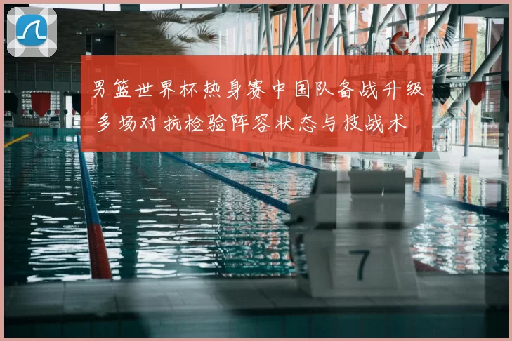 男篮世界杯热身赛中国队备战升级 多场对抗检验阵容状态与技战术