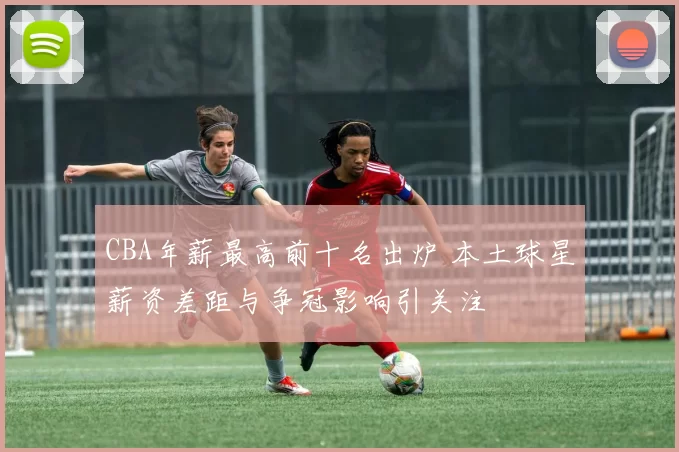 CBA年薪最高前十名出炉 本土球星薪资差距与争冠影响引关注